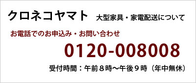 クロネコヤマト 大型家具・家電配送について お電話でのお申込み・お問い合わせ 0120-008008 受付時間:午前8時〜午後9時(年中無休)