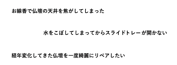 「お線香で仏壇の天井を焦がしてしまった」「水をこぼしてしまってからスライドレールが開かない」「経年変化してきた仏壇を一度綺麗にリペアしたい」