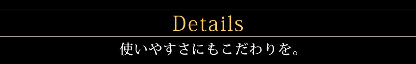 Details 使いやすさにもこだわりを。