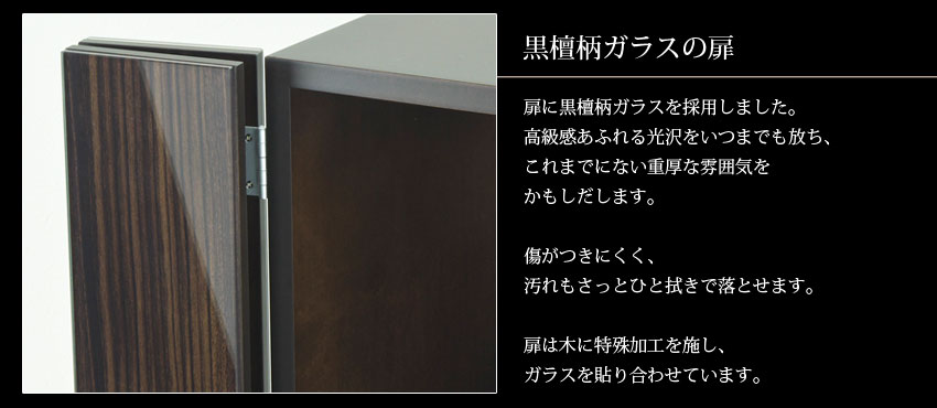 黒檀柄ガラスの扉　扉に黒檀柄ガラスを採用しました。高級感あふれる光沢をいつまでも放ち、これまでにない重厚な雰囲気をかもしだします。　傷がつきにくく、汚れもさっとひと拭きで落とせます。　扉は木に特殊加工を施し、ガラスを貼り合わせています。