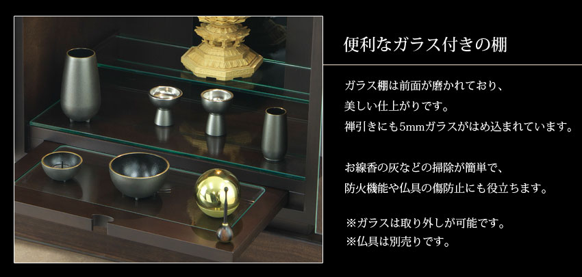 便利なガラス付きの棚　ガラス棚は前面が磨かれており、美しい仕上がりです。禅引きにも5mmガラスがはめ込まれています。お線香の灰などの掃除が簡単で、防火機能や仏具の傷防止にも役立ちます。※ガラスは取り外しが可能です。※仏具は別売りです。