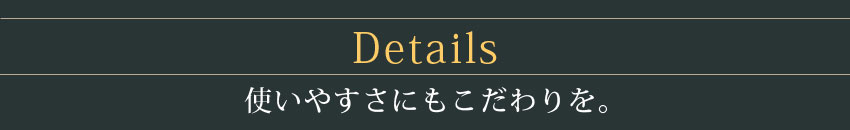 Details 使いやすさにもこだわりを。