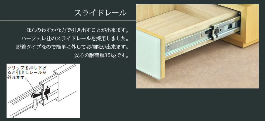 スライドレール　ほんのわずかな力で引き出すことが出来ます。ハーフェレ社のスライドレールを採用しました。奪着タイプなので簡単に外してお掃除が出来ます。安心の耐荷重35kgです。　クリップを押し下げると引き出しレールが外れます。