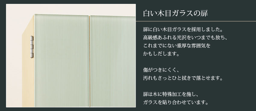 白い木目ガラスの扉　扉に白い木目ガラスを採用しました。高級感あふれる光沢をいつまでも放ち、これまでにない重厚な雰囲気をかもしだします。　傷がつきにくく、汚れもさっとひと拭きで落とせます。　扉は木に特殊加工を施し、ガラスを貼り合わせています。