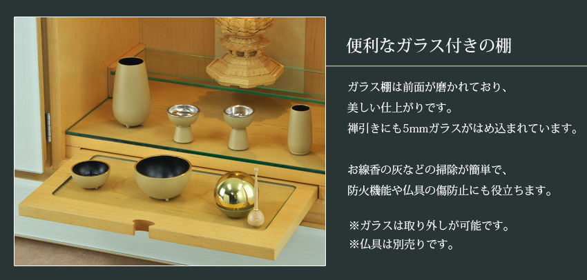 便利なガラス付きの棚　ガラス棚は前面が磨かれており、美しい仕上がりです。禅引きにも5mmガラスがはめ込まれています。お線香の灰などの掃除が簡単で、防火機能や仏具の傷防止にも役立ちます。※ガラスは取り外しが可能です。※仏具は別売りです。