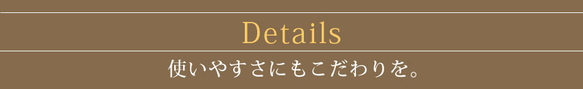Details 使いやすさにもこだわりを。