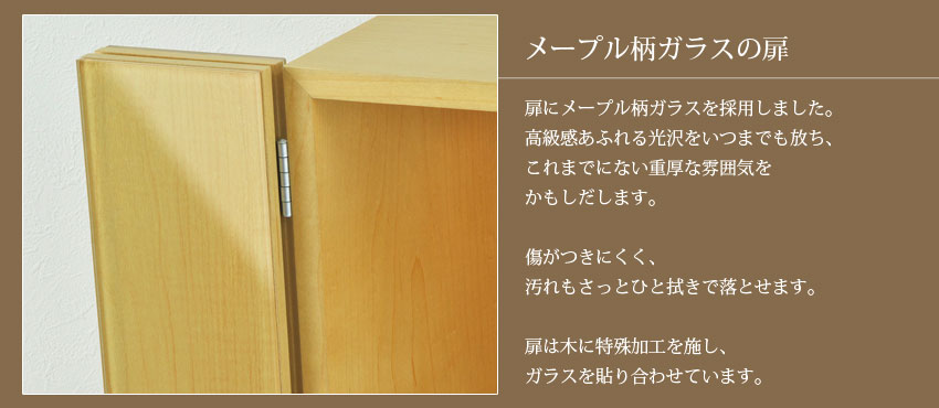 メープル柄ガラスの扉　扉にメープル柄ガラスを採用しました。高級感あふれる光沢をいつまでも放ち、これまでにない重厚な雰囲気をかもしだします。　傷がつきにくく、汚れもさっとひと拭きで落とせます。　扉は木に特殊加工を施し、ガラスを貼り合わせています。