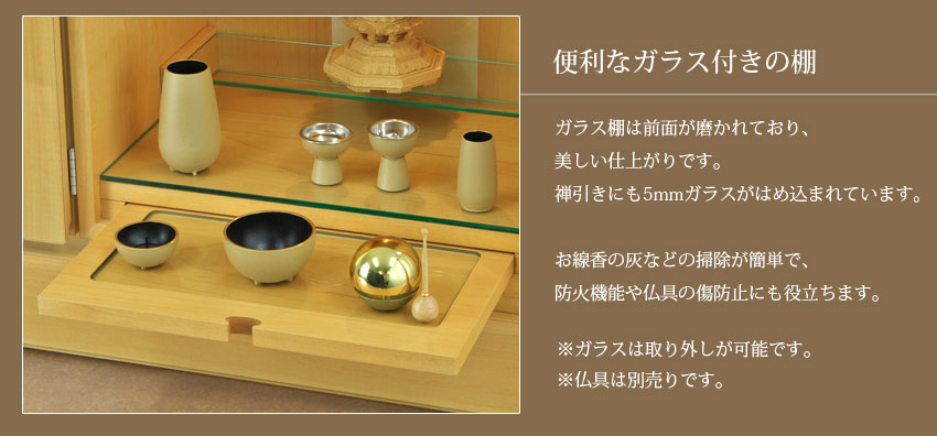 便利なガラス付きの棚　ガラス棚は前面が磨かれており、美しい仕上がりです。禅引きにも5mmガラスがはめ込まれています。お線香の灰などの掃除が簡単で、防火機能や仏具の傷防止にも役立ちます。※ガラスは取り外しが可能です。※仏具は別売りです。