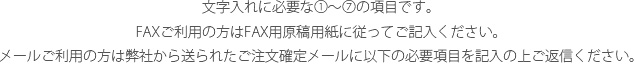 文字入れに必要な1～7の項目です。FAXご利用の方はFAX用原稿用紙に従ってご記入ください。メールご利用の方は弊社から送られたご注文確定メールに以下の必要項目を記入の上ご返信ください。