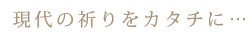 現代の祈りをカタチに