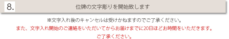 8.位牌の文字彫りを開始致します　※文字入れ後のキャンセルは受けかねますのでご了承ください。また、文字入れ開始のご連絡をいただいてからお届けまでに二週間日お時間をいただきます。ご了承ください。