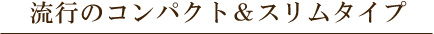 流行のコンパクトロー＆スリムタイプ