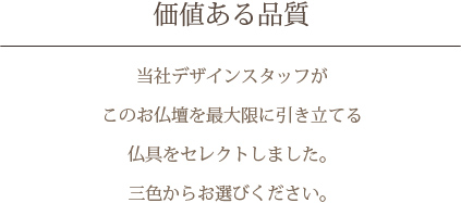 価値ある品質　当社デザインスタッフがこのお仏壇を最大限に引き立てる仏具をセレクトしました。三色からお選びください。