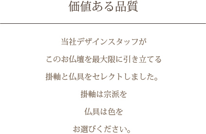 価値ある品質　当社デザインスタッフがこのお仏壇を最大限に引き立てる掛軸と仏具をセレクトしました。掛軸は宗派を 仏具は色をお選びください。