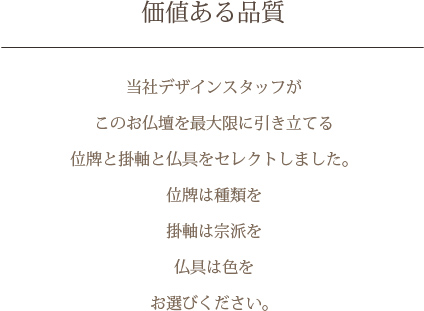 価値ある品質　当社デザインスタッフがこのお仏壇を最大限に引き立てる位牌と掛軸と仏具をセレクトしました。位牌は種類を 掛軸は宗派を 仏具は色をお選びください。
