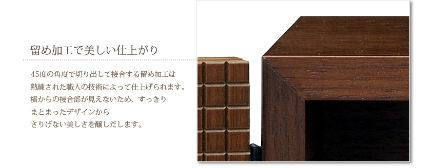 留め加工で美しい仕上がり　45度の角度で切り出して接合する留め加工は熟練された職人の技術によって仕上げられます。横からの接合部が見えないため、すっきりまとまったデザインからさりげない美しさを醸しだします。