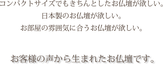 コンパクトサイズでもきちんとしたお仏壇が欲しい。日本製のお仏壇が欲しい。お部屋の雰囲気に合うお仏壇が欲しい。お客様の声から生まれたお仏壇です。