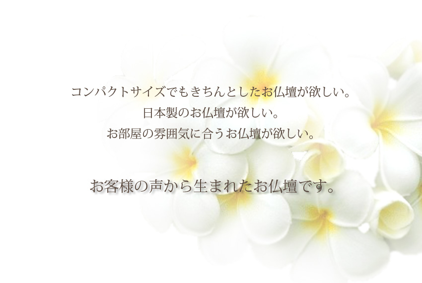 コンパクトサイズでもきちんとしたお仏壇が欲しい。日本製のお仏壇が欲しい。お部屋の雰囲気に合うお仏壇が欲しい。お客様の声から生まれたお仏壇です。