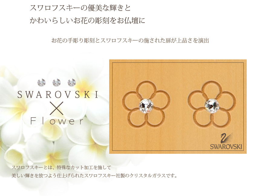 スワロフスキーの優美な輝きとかわいらしいお花の彫刻をお仏壇に　お花の手彫り彫刻とスワロフスキーの施された扉が上品さを演出　SWAROVSKI×Flower　スワロフスキーとは、特殊なカット加工を施して美しい輝きを放つよう仕上げられたスワロフスキー社製のクリスタルガラスです。