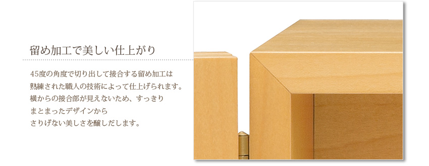 留め加工で美しい仕上がり　45度の角度で切り出して接合する留め加工は熟練された職人の技術によって仕上げられます。横からの接合部が見えないため、すっきりまとまったデザインからさりげない美しさを醸しだします。