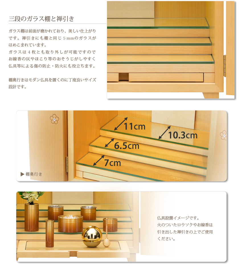 三段のガラス棚と禅引き　ガラス棚は前面が磨かれており、美しい仕上がり。禅引きにも５mmのガラスがはめこまれています。ガラスは４枚とも取り外しが可能ですのでお線香の灰やほこり等のおそうじがしやすく、また、仏具等による傷の防止、防火にも役立ちます。仏具設置イメージです。火のついたロウソクやお線香は引き出した禅引きの上でお使いください。棚最上段の奥行きは11cmです。