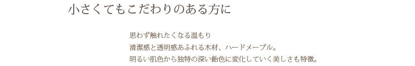 小さくてもこだわりのある方に…　思わず触れたくなる温もり　清潔感と透明感あふれる木材、ハードメープル。　明るい肌色から独特の深い飴色に変化していく美しさも特徴。