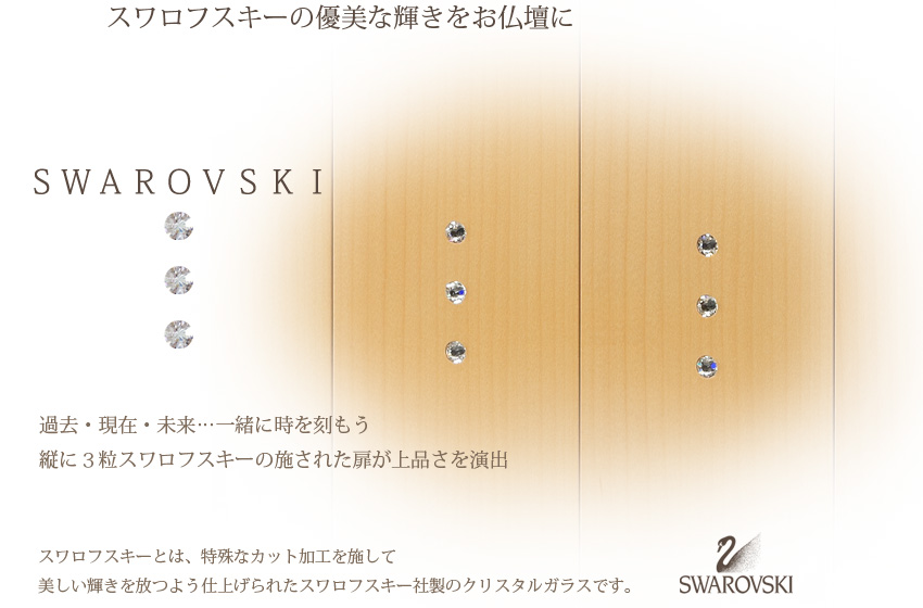 スワロフスキーの優美な輝きをお仏壇に　SWAROVSKI　過去・現在・未来…一緒に時を刻もう　縦に３粒スワロフスキーの施された扉が上品さを演出　スワロフスキーとは、特殊なカット加工を施して美しい輝きを放つよう仕上げられたスワロフスキー社製のクリスタルガラスです。