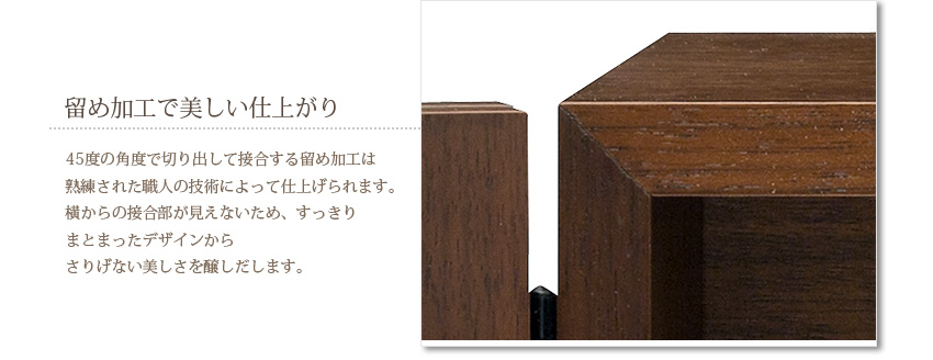 留め加工で美しい仕上がり　45度の角度で切り出して接合する留め加工は熟練された職人の技術によって仕上げられます。横からの接合部が見えないため、すっきりまとまったデザインからさりげない美しさを醸しだします。