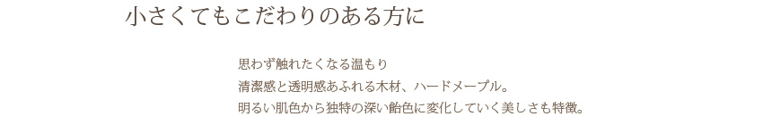 小さくてもこだわりのある方に 思わず触れたくなる温もり清潔感と透明感あふれる木材、ハードメープル。明るい肌色から独特の深い飴色に変化していく美しさも特徴。