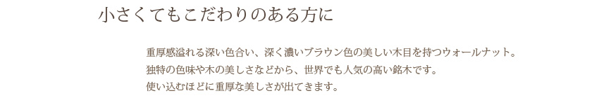 小さくてもこだわりのある方に 重厚感溢れる深い色合い、深く濃いブラウン色の美しい木目を持つウォールナット。独特の色味や木の美しさなどから、世界でも人気の高い銘木です。使い込むほどに重厚な美しさが出てきます。
