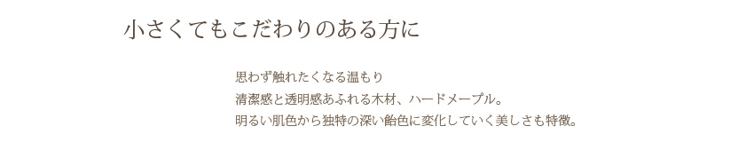 小さくてもこだわりのある方に 思わず触れたくなる温もり清潔感と透明感あふれる木材、ハードメープル。明るい肌色から独特の深い飴色に変化していく美しさも特徴。