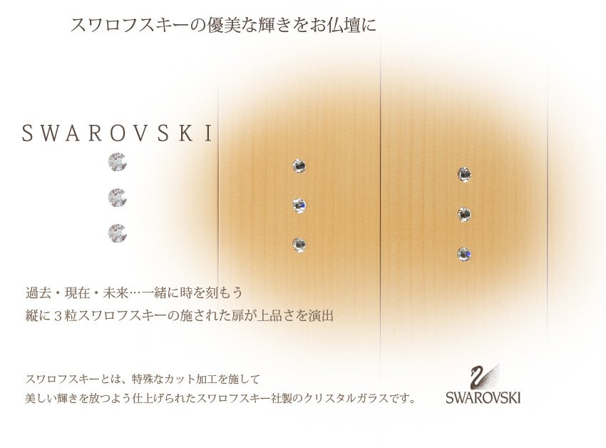 スワロフスキーの優美な輝きをお仏壇に　ＳＷＡＲＯＶＳＫＩ　過去・現在・未来…一緒に時を刻もう縦に３粒スワロフスキーの施された扉が上品さを演出　スワロフスキーとは、特殊なカット加工を施して美しい輝きを放つよう仕上げられたスワロフスキー社製のクリスタルガラスです。