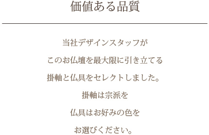 価値ある品質　当社デザインスタッフがこのお仏壇を最大限に引き立てる掛軸と仏具をセレクトしました。掛軸は宗派を 仏具は色をお選びください。