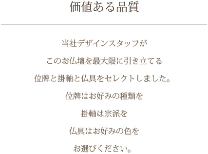 価値ある品質 当社デザインスタッフがこのお仏壇を最大限に引き立てる位牌と掛軸と仏具をセレクトしました。位牌はお好みの種類を掛軸は宗派を仏具はお好みの色をお選びください。