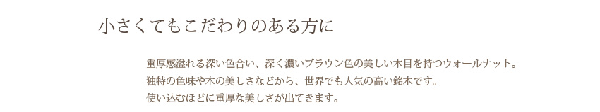 小さくてもこだわりのある方に 重厚感溢れる深い色合い、深く濃いブラウン色の美しい木目を持つウォールナット。独特の色味や木の美しさなどから、世界でも人気の高い銘木です。使い込むほどに重厚な美しさが出てきます。
