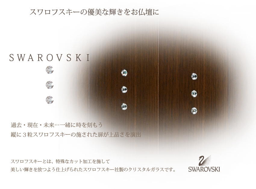 スワロフスキーの優美な輝きをお仏壇に　ＳＷＡＲＯＶＳＫＩ　過去・現在・未来…一緒に時を刻もう縦に３粒スワロフスキーの施された扉が上品さを演出　スワロフスキーとは、特殊なカット加工を施して美しい輝きを放つよう仕上げられたスワロフスキー社製のクリスタルガラスです。