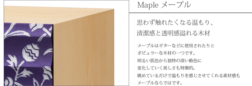 Maple メープル 思わず触れたくなる温もり、清潔感と透明感溢れる木材　メープルはギターなどに使用されたりとポピュラーな木材の一つです。明るい肌色から独特の深い飴色に変化していく美しさも特徴的。眺めているだけで温もりを感じさせてくれる素材感もメープルならではです。