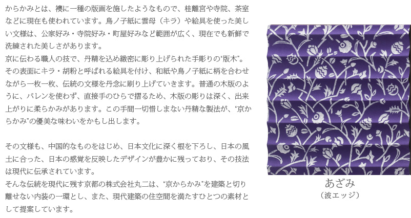 からかみとは、襖に一種の版画を施したようなもので、桂離宮や寺院、茶室などに現在も使われています。鳥ノ子紙に雲母（キラ）や絵具を使った美しい文様は、公家好み・寺院好み・町屋好みなど範囲が広く、現在でも新鮮で洗練された美しさがあります。
京に伝わる職人の技で、丹精を込め緻密に彫り上げられた手彫りの“版木”。その表面にキラ・胡粉と呼ばれる絵具を付け、和紙や鳥ノ子紙に柄を合わせながら一枚一枚、伝統の文様を丹念に刷り上げていきます。普通の木版のように、バレンを使わず、直接手のひらで摺るため、木版の彫りは深く、出来上がりに柔らかみがあります。この手間一切惜しまない丹精な製法が、“京からかみ”の優美な味わいをかもし出します。

その文様も、中国的なものをはじめ、日本文化に深く根を下ろし、日本の風土に合った、日本の感覚を反映したデザインが豊かに残っており、その技法は現代に伝承されています。
そんな伝統を現代に残す京都の株式会社丸二は、“京からかみ”を建築と切り離せない内装の一環とし、また、現代建築の住空間を満たすひとつの素材として提案しています。　あざみ（波エッジ）