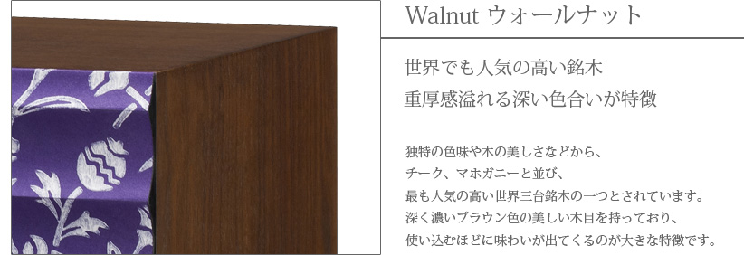 Walnut ウォールナット　世界でも人気の高い銘木　重厚感溢れる深い色合いが特徴　独特の色味や木の美しさなどから、チーク、マホガニーと並び、最も人気の高い世界三大銘木の一つとされています。深く濃いブラウン色の美しい木目を持っており、使い込むほどに味わいが出てくるのが大きな特徴です。