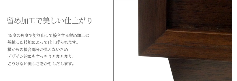 留め加工で美しい仕上がり　45度の角度で切り出して接合する留め加工は熟練した技能によって仕上げられます。横からの接合部分が見えないためデザイン的にもすっきりとまとまり、さりげない美しさをかもしだします。