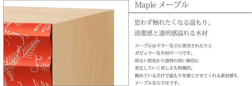 Maple メープル 思わず触れたくなる温もり、清潔感と透明感溢れる木材　メープルはギターなどに使用されたりとポピュラーな木材の一つです。明るい肌色から独特の深い飴色に変化していく美しさも特徴的。眺めているだけで温もりを感じさせてくれる素材感もメープルならではです。