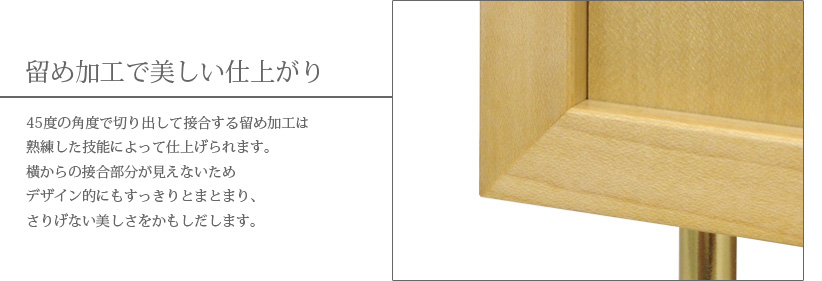 留め加工で美しい仕上がり　45度の角度で切り出して接合する留め加工は熟練した技能によって仕上げられます。横からの接合部分が見えないためデザイン的にもすっきりとまとまり、さりげない美しさをかもしだします。