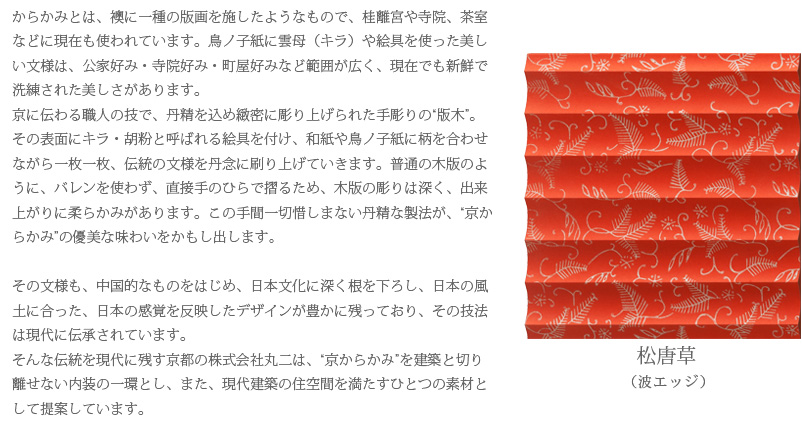 からかみとは、襖に一種の版画を施したようなもので、桂離宮や寺院、茶室などに現在も使われています。鳥ノ子紙に雲母（キラ）や絵具を使った美しい文様は、公家好み・寺院好み・町屋好みなど範囲が広く、現在でも新鮮で洗練された美しさがあります。
京に伝わる職人の技で、丹精を込め緻密に彫り上げられた手彫りの“版木”。その表面にキラ・胡粉と呼ばれる絵具を付け、和紙や鳥ノ子紙に柄を合わせながら一枚一枚、伝統の文様を丹念に刷り上げていきます。普通の木版のように、バレンを使わず、直接手のひらで摺るため、木版の彫りは深く、出来上がりに柔らかみがあります。この手間一切惜しまない丹精な製法が、“京からかみ”の優美な味わいをかもし出します。

その文様も、中国的なものをはじめ、日本文化に深く根を下ろし、日本の風土に合った、日本の感覚を反映したデザインが豊かに残っており、その技法は現代に伝承されています。
そんな伝統を現代に残す京都の株式会社丸二は、“京からかみ”を建築と切り離せない内装の一環とし、また、現代建築の住空間を満たすひとつの素材として提案しています。　松唐草（波エッジ）