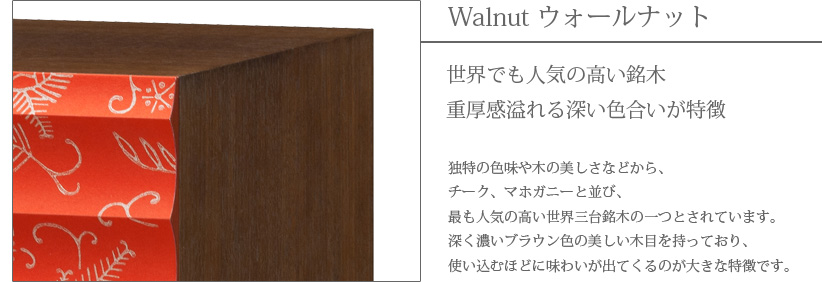 Walnut ウォールナット　世界でも人気の高い銘木　重厚感溢れる深い色合いが特徴　独特の色味や木の美しさなどから、チーク、マホガニーと並び、最も人気の高い世界三大銘木の一つとされています。深く濃いブラウン色の美しい木目を持っており、使い込むほどに味わいが出てくるのが大きな特徴です。