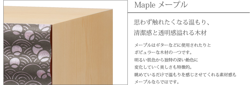 Maple メープル 思わず触れたくなる温もり、清潔感と透明感溢れる木材　メープルはギターなどに使用されたりとポピュラーな木材の一つです。明るい肌色から独特の深い飴色に変化していく美しさも特徴的。眺めているだけで温もりを感じさせてくれる素材感もメープルならではです。