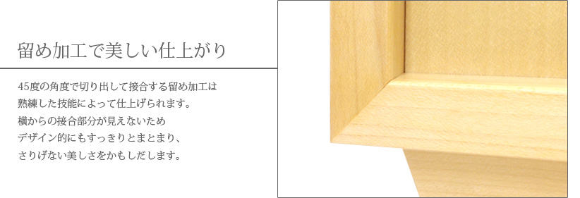 留め加工で美しい仕上がり　45度の角度で切り出して接合する留め加工は熟練した技能によって仕上げられます。横からの接合部分が見えないためデザイン的にもすっきりとまとまり、さりげない美しさをかもしだします。