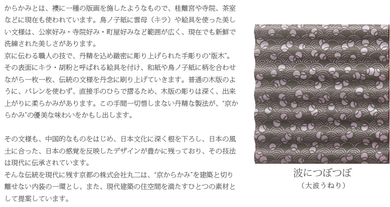 からかみとは、襖に一種の版画を施したようなもので、桂離宮や寺院、茶室などに現在も使われています。鳥ノ子紙に雲母（キラ）や絵具を使った美しい文様は、公家好み・寺院好み・町屋好みなど範囲が広く、現在でも新鮮で洗練された美しさがあります。
京に伝わる職人の技で、丹精を込め緻密に彫り上げられた手彫りの“版木”。その表面にキラ・胡粉と呼ばれる絵具を付け、和紙や鳥ノ子紙に柄を合わせながら一枚一枚、伝統の文様を丹念に刷り上げていきます。普通の木版のように、バレンを使わず、直接手のひらで摺るため、木版の彫りは深く、出来上がりに柔らかみがあります。この手間一切惜しまない丹精な製法が、“京からかみ”の優美な味わいをかもし出します。

その文様も、中国的なものをはじめ、日本文化に深く根を下ろし、日本の風土に合った、日本の感覚を反映したデザインが豊かに残っており、その技法は現代に伝承されています。
そんな伝統を現代に残す京都の株式会社丸二は、“京からかみ”を建築と切り離せない内装の一環とし、また、現代建築の住空間を満たすひとつの素材として提案しています。　波につぼつぼ（大波うねり）