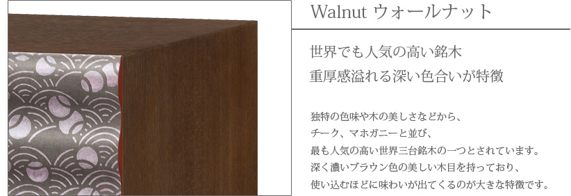 Walnut ウォールナット　世界でも人気の高い銘木　重厚感溢れる深い色合いが特徴　独特の色味や木の美しさなどから、チーク、マホガニーと並び、最も人気の高い世界三大銘木の一つとされています。深く濃いブラウン色の美しい木目を持っており、使い込むほどに味わいが出てくるのが大きな特徴です。