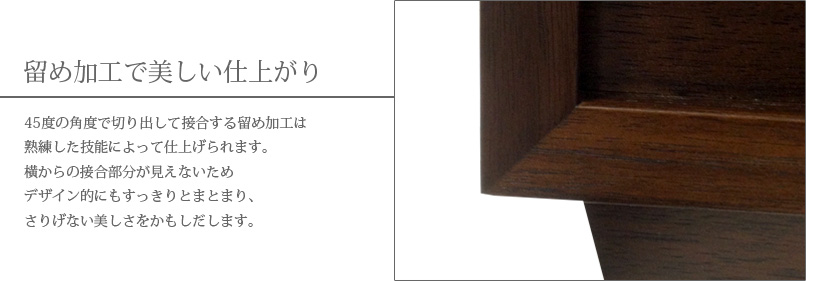 留め加工で美しい仕上がり　45度の角度で切り出して接合する留め加工は熟練した技能によって仕上げられます。横からの接合部分が見えないためデザイン的にもすっきりとまとまり、さりげない美しさをかもしだします。