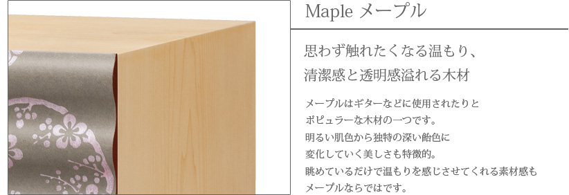 Maple メープル 思わず触れたくなる温もり、清潔感と透明感溢れる木材　メープルはギターなどに使用されたりとポピュラーな木材の一つです。明るい肌色から独特の深い飴色に変化していく美しさも特徴的。眺めているだけで温もりを感じさせてくれる素材感もメープルならではです。